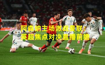 阿森纳主场激战曼联：英超焦点对决直播前瞻