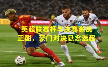 英超联赛杯半决赛激战正酣，豪门对决悬念迭起