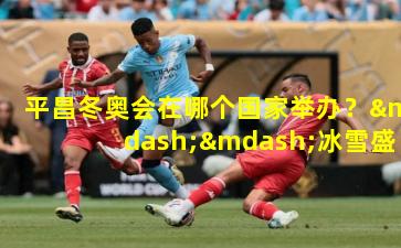 平昌冬奥会在哪个国家举办？——冰雪盛宴的韩国记忆