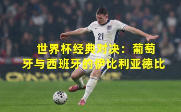  世界杯经典对决：葡萄牙与西班牙的伊比利亚德比