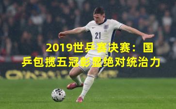 2019世乒赛决赛：国乒包揽五冠彰显绝对统治力