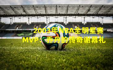 2003年NBA全明星赛MVP:乔丹的传奇谢幕礼