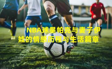NBA球星帕克与妻子伊娃的情感历程与生活篇章