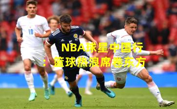 NBA球星中国行:篮球热浪席卷东方
