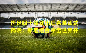 国足四十强赛出征名单正式揭晓：新老结合冲击世界杯