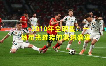 2010年全明星：一场星光璀璨的篮球盛宴