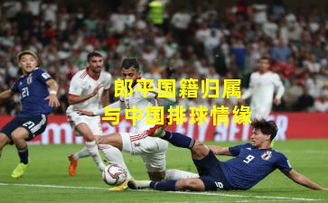 郎平国籍归属与中国排球情缘