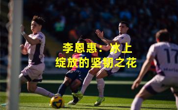  李恩惠：冰上绽放的坚韧之花