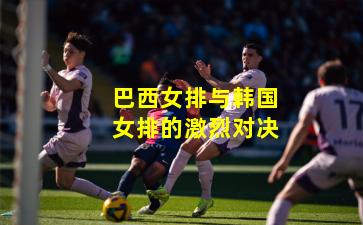 巴西女排与韩国女排的激烈对决