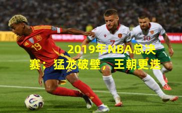 2019年NBA总决赛：猛龙破壁，王朝更迭