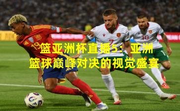 篮亚洲杯直播5：亚洲篮球巅峰对决的视觉盛宴