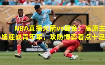 NBA直播火箭vs掘金：高原主场迎战青年军，攻防博弈看点十足
