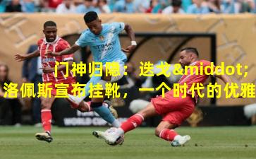 门神归隐：迭戈·洛佩斯宣布挂靴，一个时代的优雅落幕