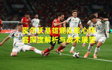 密尔沃基雄鹿队核心阵容深度解析与战术展望