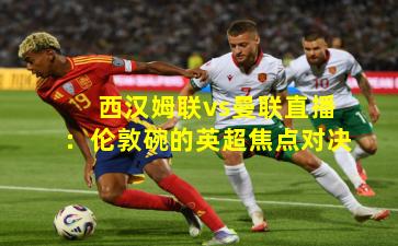 西汉姆联vs曼联直播：伦敦碗的英超焦点对决