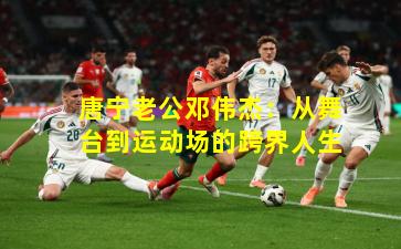 唐宁老公邓伟杰：从舞台到运动场的跨界人生